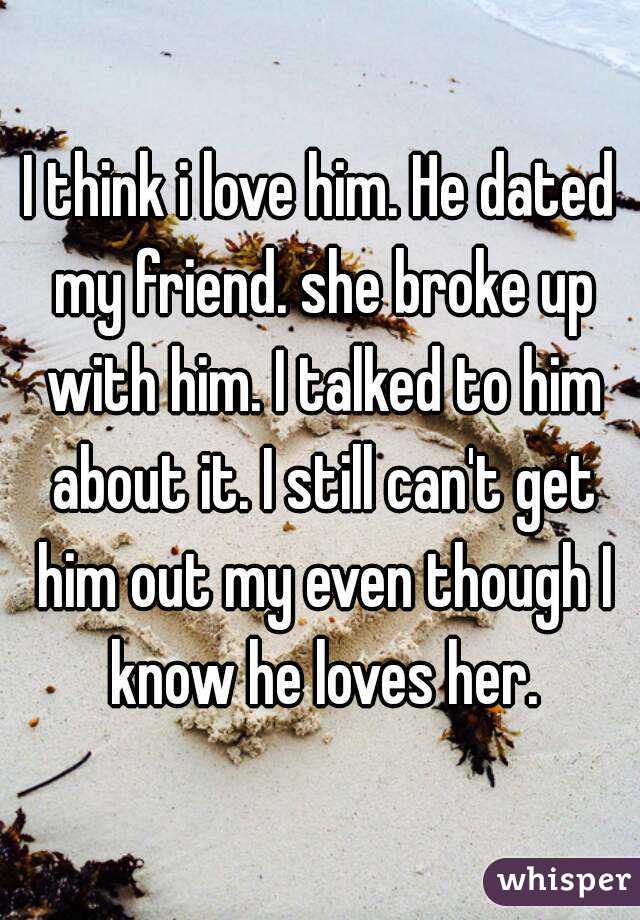 I think i love him. He dated my friend. she broke up with him. I talked to him about it. I still can't get him out my even though I know he loves her.