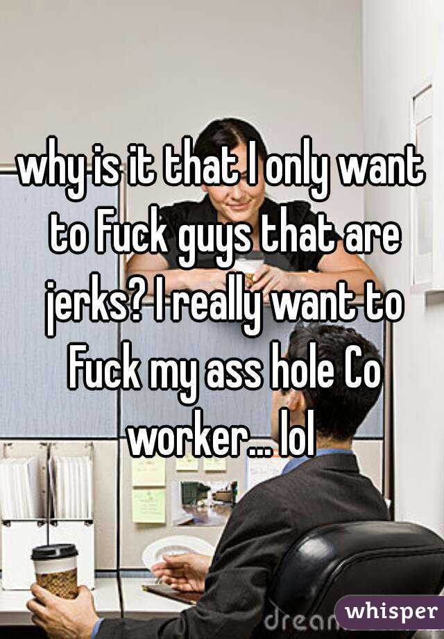 why is it that I only want to Fuck guys that are jerks? I really want to Fuck my ass hole Co worker... lol 