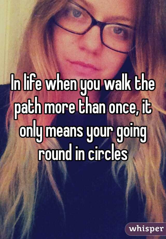 In life when you walk the path more than once, it only means your going round in circles