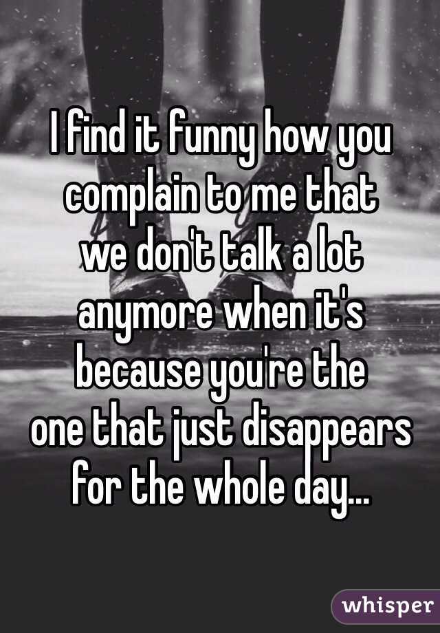 I find it funny how you 
complain to me that 
we don't talk a lot 
anymore when it's 
because you're the 
one that just disappears 
for the whole day...