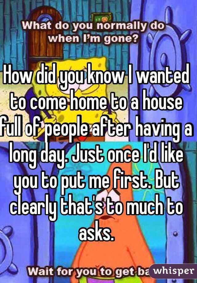 How did you know I wanted to come home to a house full of people after having a long day. Just once I'd like you to put me first. But clearly that's to much to asks. 