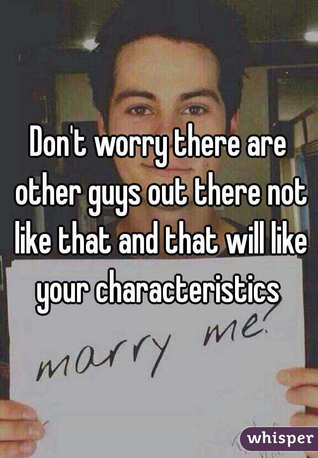 Don't worry there are other guys out there not like that and that will like your characteristics 