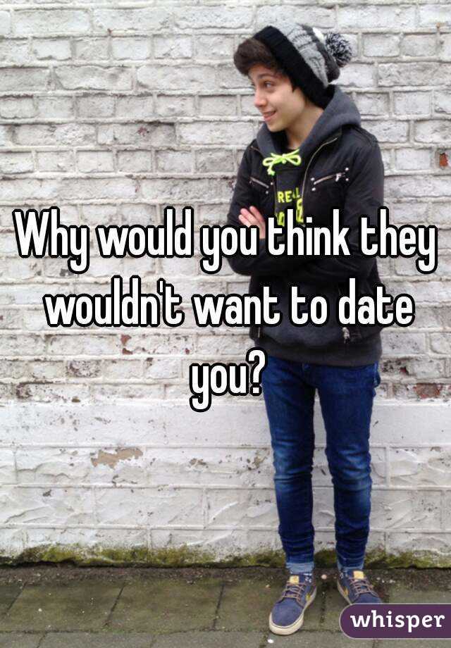 Why would you think they wouldn't want to date you?