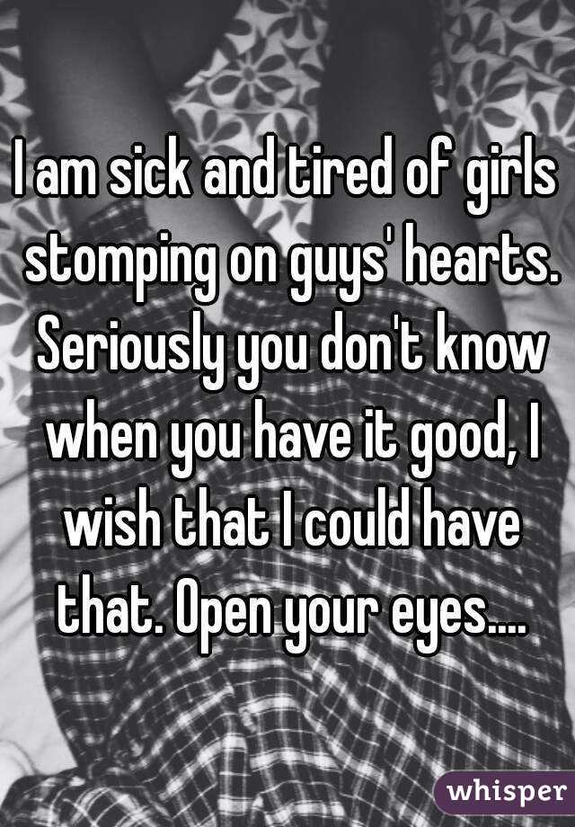 I am sick and tired of girls stomping on guys' hearts. Seriously you don't know when you have it good, I wish that I could have that. Open your eyes....