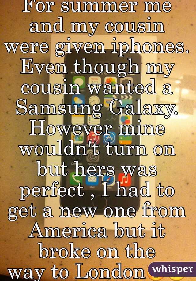 For summer me and my cousin were given iphones. Even though my cousin wanted a Samsung Galaxy. However mine wouldn't turn on but hers was perfect , I had to get a new one from America but it broke on the 
way to London😳😩