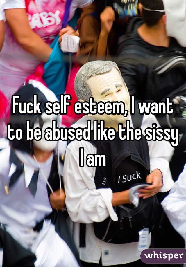 Fuck self esteem, I want to be abused like the sissy I am