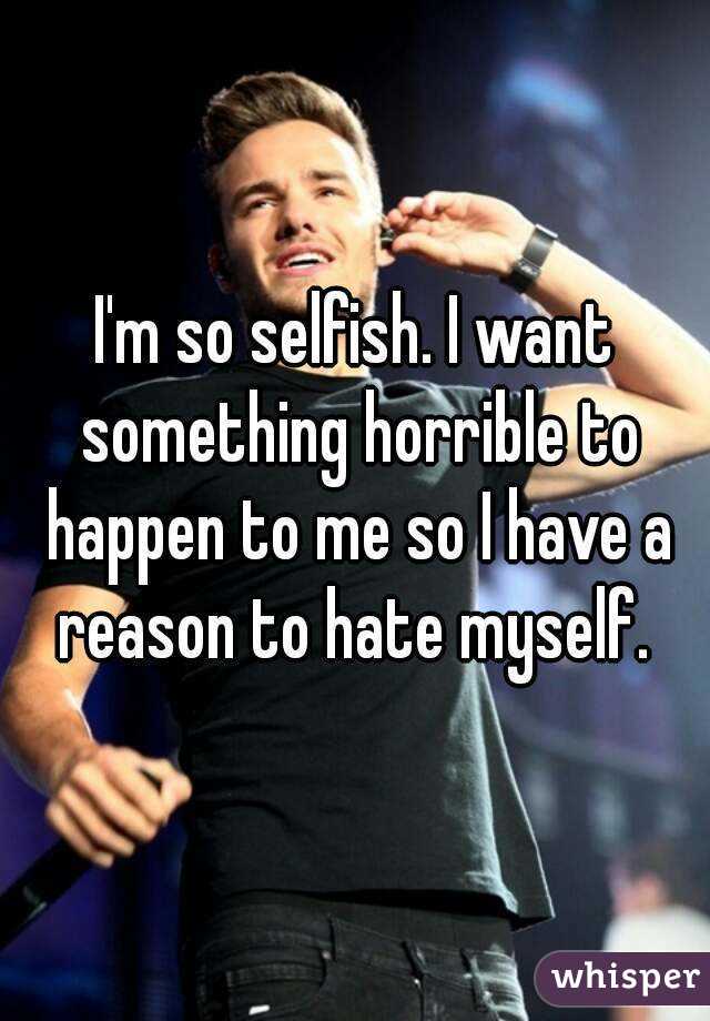 I'm so selfish. I want something horrible to happen to me so I have a reason to hate myself. 