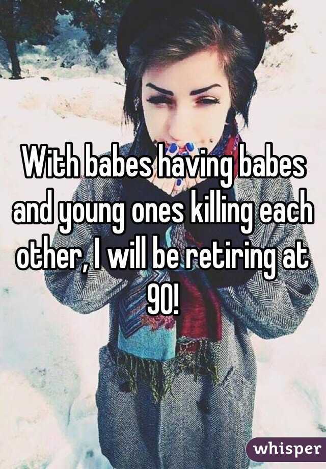 With babes having babes and young ones killing each other, I will be retiring at 90!