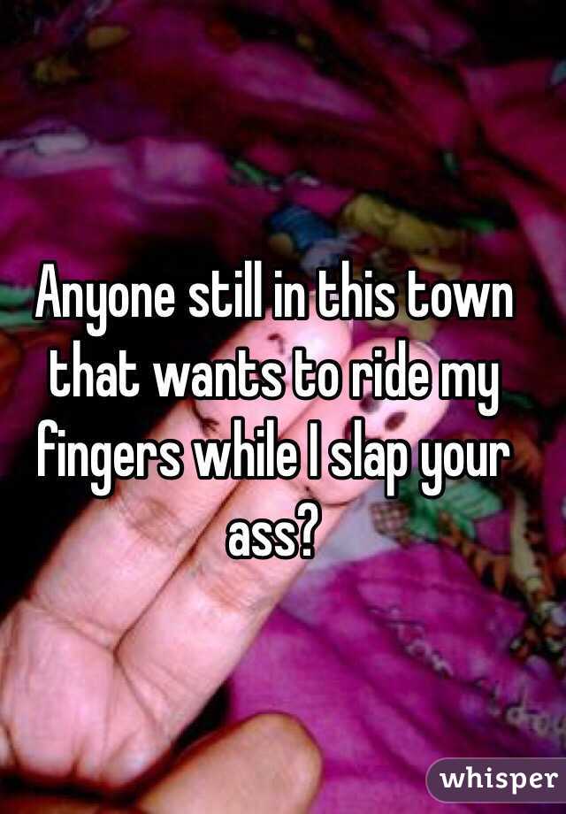 Anyone still in this town that wants to ride my fingers while I slap your ass?