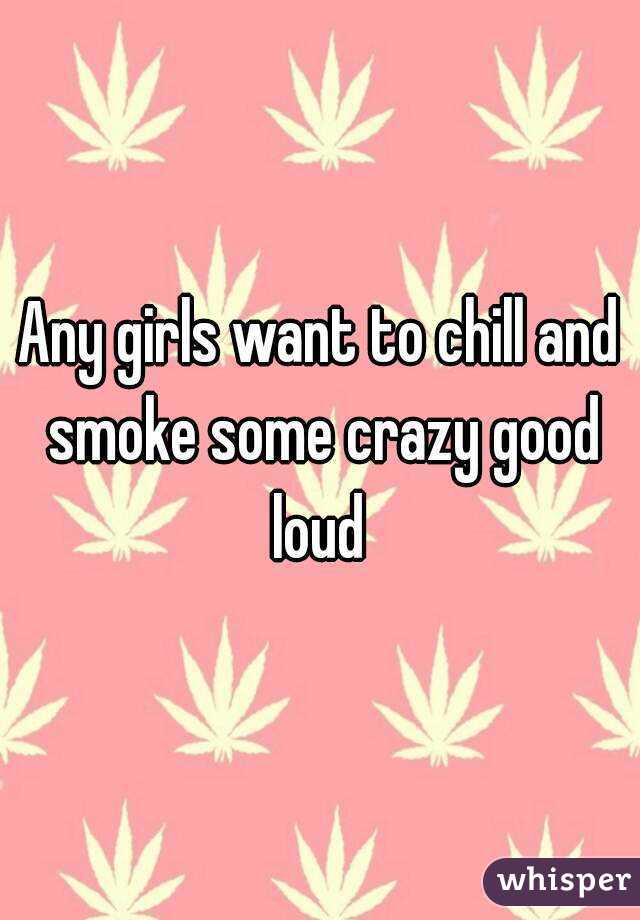 Any girls want to chill and smoke some crazy good loud 