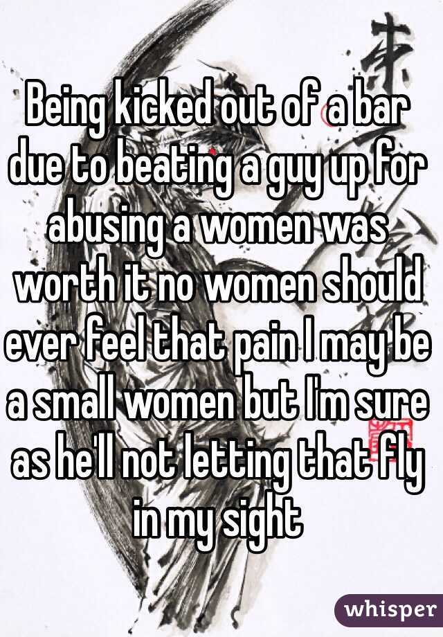 Being kicked out of a bar due to beating a guy up for abusing a women was worth it no women should ever feel that pain I may be a small women but I'm sure as he'll not letting that fly in my sight 