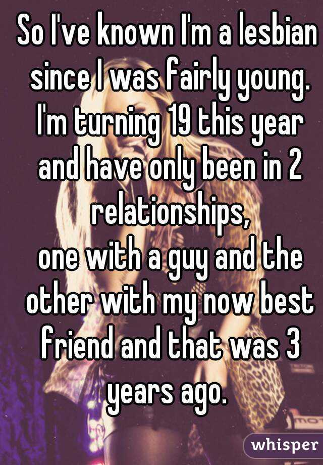 So I've known I'm a lesbian since I was fairly young. I'm turning 19 this year and have only been in 2 relationships,
 one with a guy and the other with my now best friend and that was 3 years ago. 