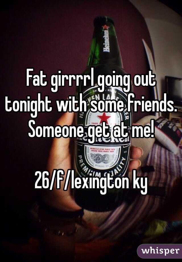 Fat girrrrl going out tonight with some friends. Someone get at me!

26/f/lexington ky