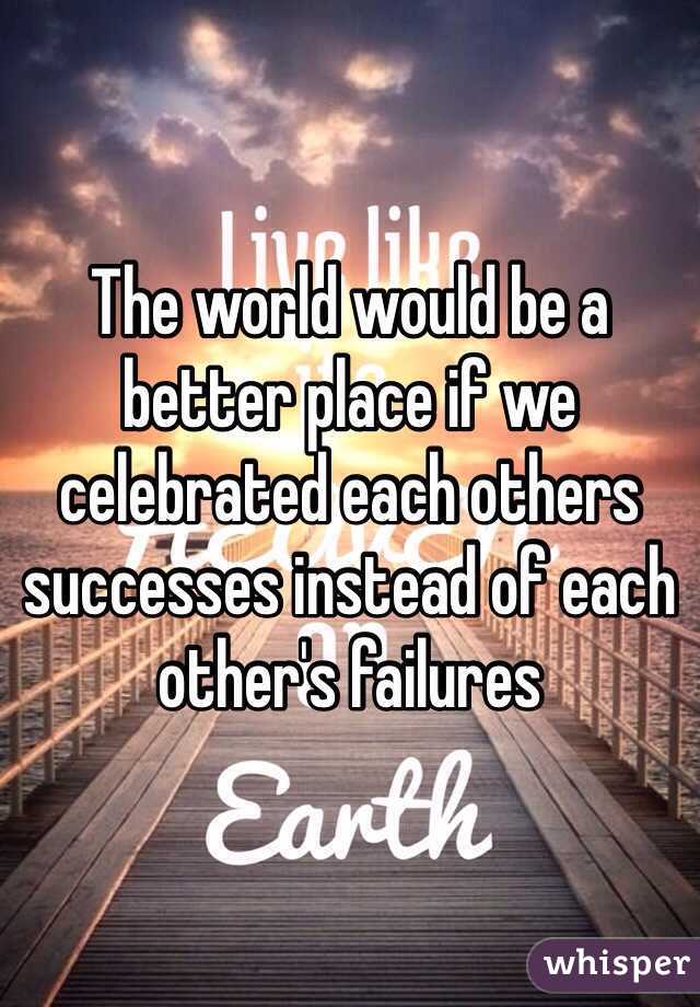 The world would be a better place if we celebrated each others successes instead of each other's failures 