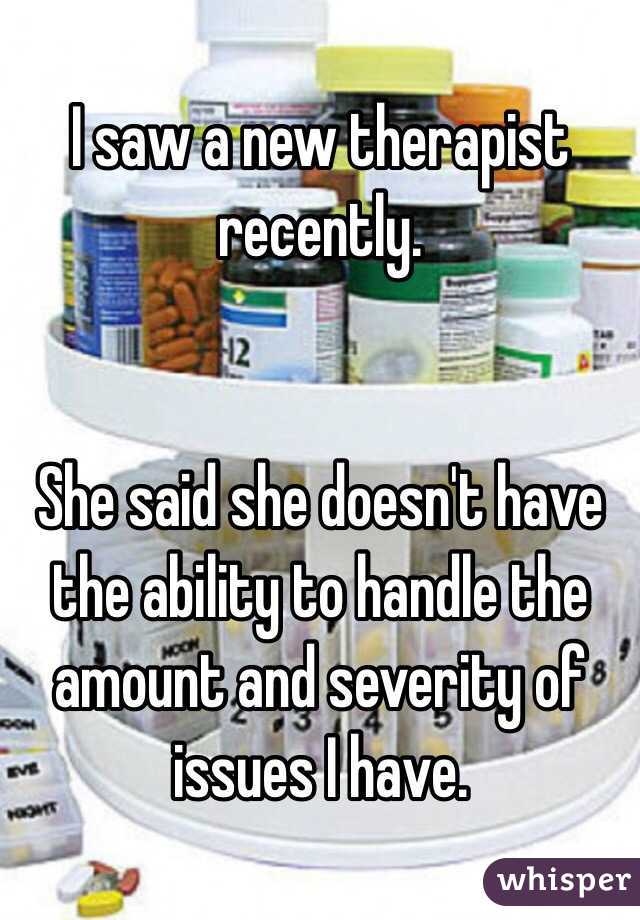 I saw a new therapist recently. 
  
  
She said she doesn't have the ability to handle the amount and severity of issues I have.