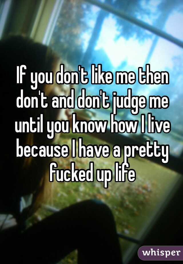 If you don't like me then don't and don't judge me until you know how I live because I have a pretty fucked up life