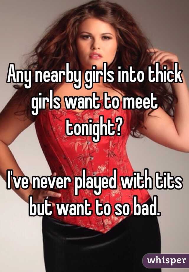 Any nearby girls into thick girls want to meet tonight?

I've never played with tits but want to so bad. 
