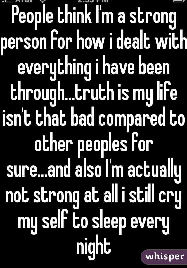 People think I'm a strong person for how i dealt with everything i have been through...truth is my life isn't that bad compared to other peoples for sure...and also I'm actually not strong at all i still cry my self to sleep every night