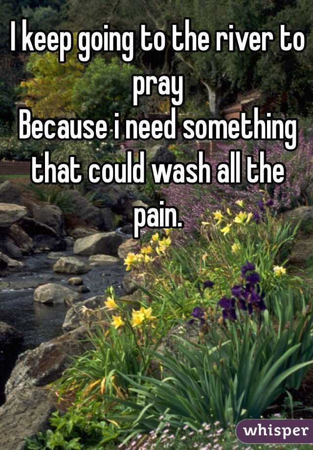 I keep going to the river to pray 
Because i need something that could wash all the pain.