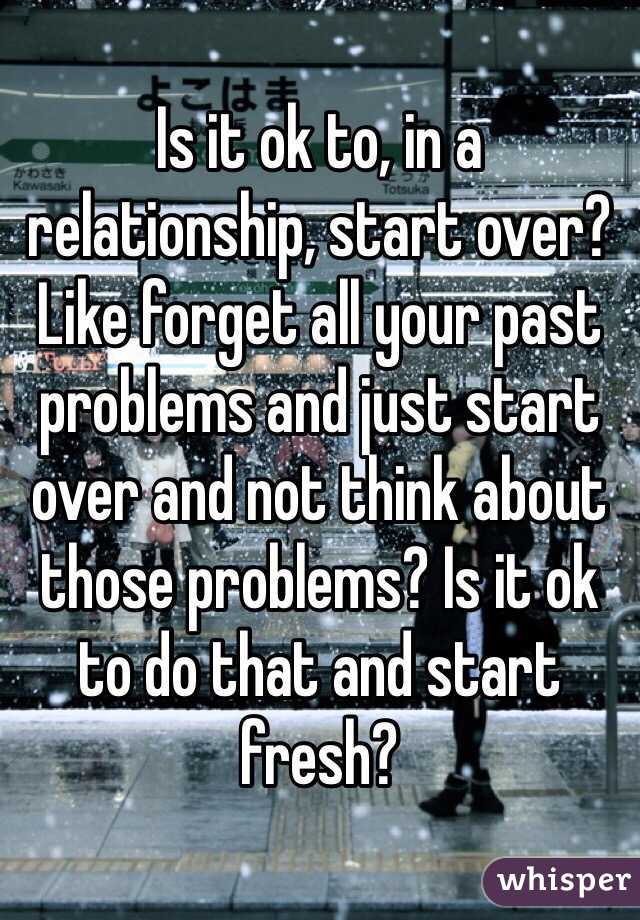 Is it ok to, in a relationship, start over? Like forget all your past problems and just start over and not think about those problems? Is it ok to do that and start fresh?