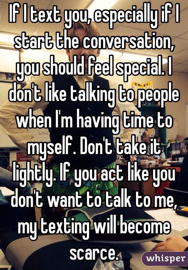If I text you, especially if I start the conversation, you should feel special. I don't like talking to people when I'm having time to myself. Don't take it lightly. If you act like you don't want to talk to me, my texting will become scarce. 