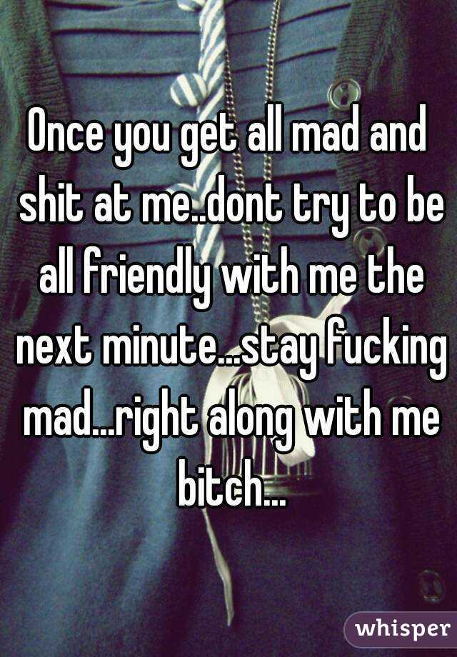 Once you get all mad and shit at me..dont try to be all friendly with me the next minute...stay fucking mad...right along with me bitch...
