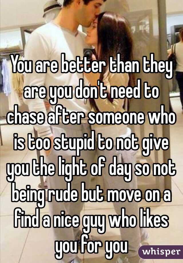 You are better than they are you don't need to chase after someone who is too stupid to not give you the light of day so not being rude but move on a find a nice guy who likes you for you 