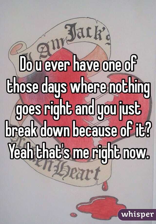 Do u ever have one of those days where nothing goes right and you just break down because of it? Yeah that's me right now.