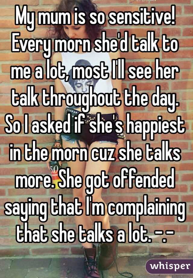 My mum is so sensitive! Every morn she'd talk to me a lot, most I'll see her talk throughout the day. So I asked if she's happiest in the morn cuz she talks more. She got offended saying that I'm complaining that she talks a lot. -.- 