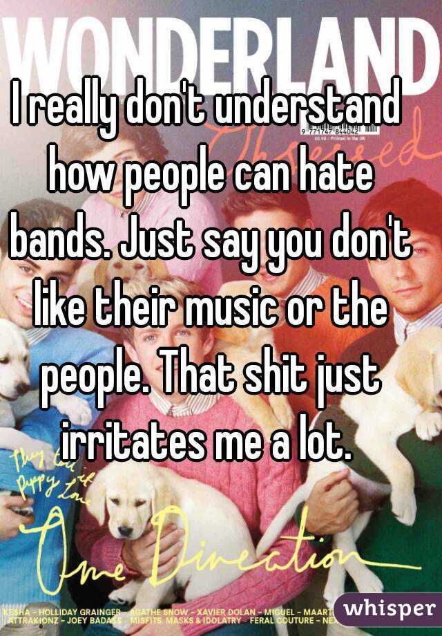 I really don't understand how people can hate bands. Just say you don't like their music or the people. That shit just irritates me a lot. 