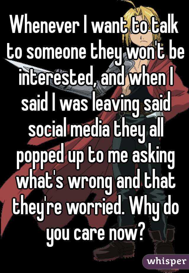 Whenever I want to talk to someone they won't be interested, and when I said I was leaving said social media they all popped up to me asking what's wrong and that they're worried. Why do you care now?