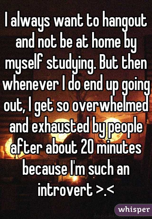 I always want to hangout and not be at home by myself studying. But then whenever I do end up going out, I get so overwhelmed and exhausted by people after about 20 minutes because I'm such an introvert >.<