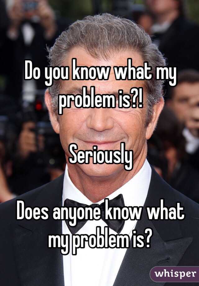 Do you know what my problem is?!

Seriously

Does anyone know what my problem is?