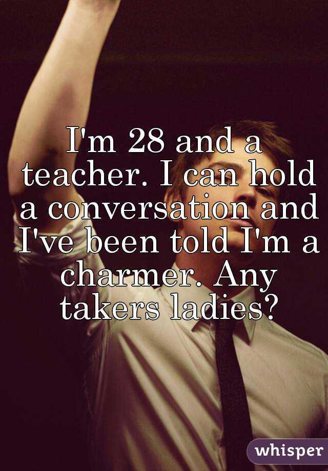 I'm 28 and a teacher. I can hold a conversation and I've been told I'm a charmer. Any takers ladies?