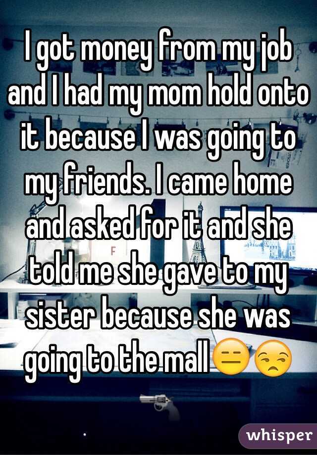 I got money from my job and I had my mom hold onto it because I was going to my friends. I came home and asked for it and she told me she gave to my sister because she was going to the mall😑😒🔫