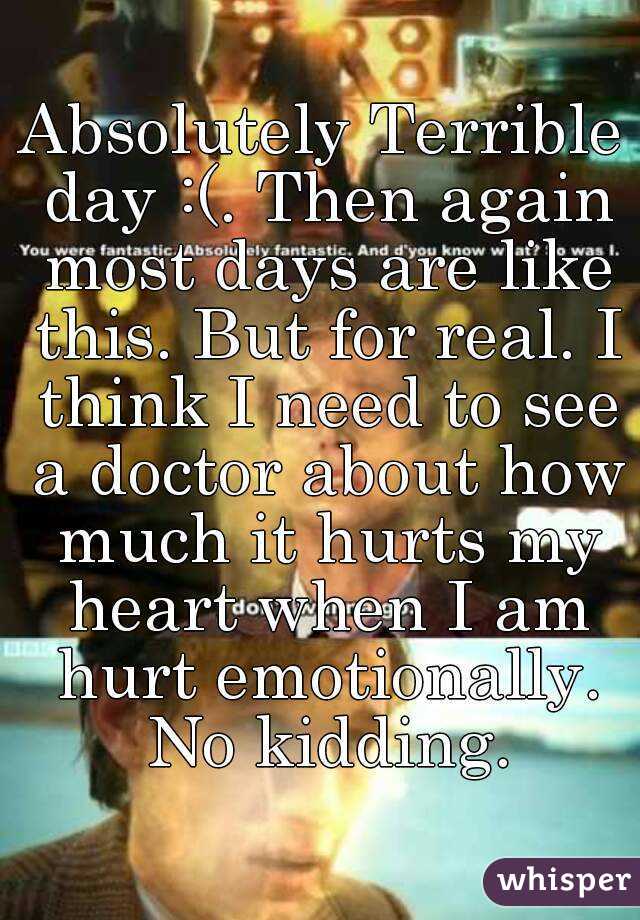 Absolutely Terrible day :(. Then again most days are like this. But for real. I think I need to see a doctor about how much it hurts my heart when I am hurt emotionally. No kidding.