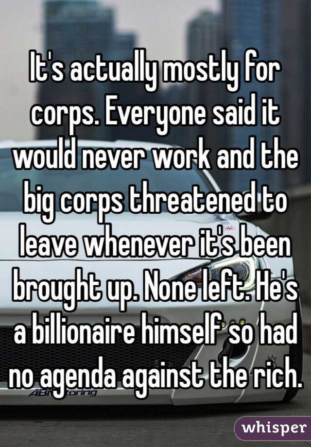 It's actually mostly for corps. Everyone said it would never work and the big corps threatened to leave whenever it's been brought up. None left. He's a billionaire himself so had no agenda against the rich. 