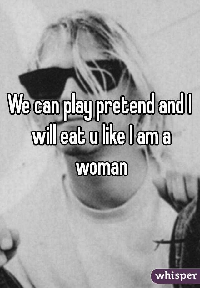 We can play pretend and I will eat u like I am a woman