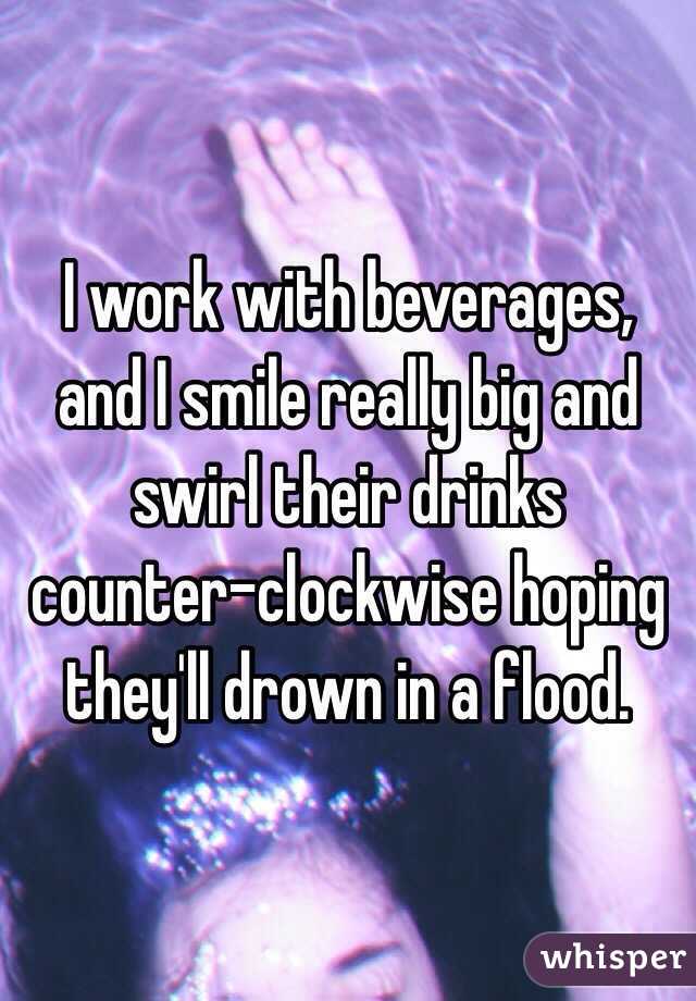I work with beverages, and I smile really big and swirl their drinks counter-clockwise hoping they'll drown in a flood.