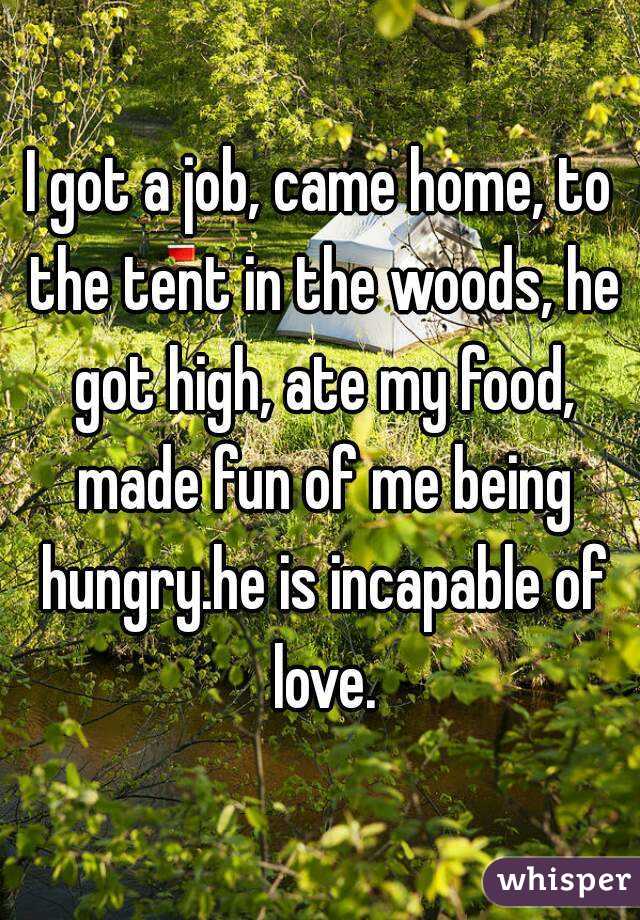 I got a job, came home, to the tent in the woods, he got high, ate my food, made fun of me being hungry.he is incapable of love.