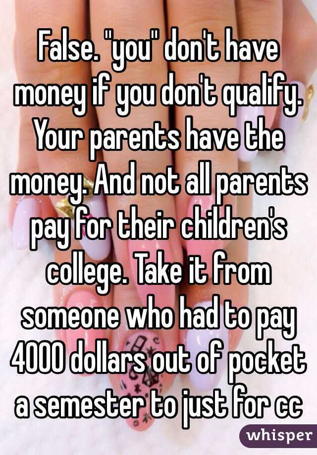 False. "you" don't have money if you don't qualify. Your parents have the money. And not all parents pay for their children's college. Take it from someone who had to pay 4000 dollars out of pocket a semester to just for cc