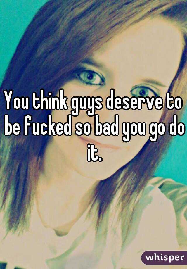 You think guys deserve to be fucked so bad you go do it.