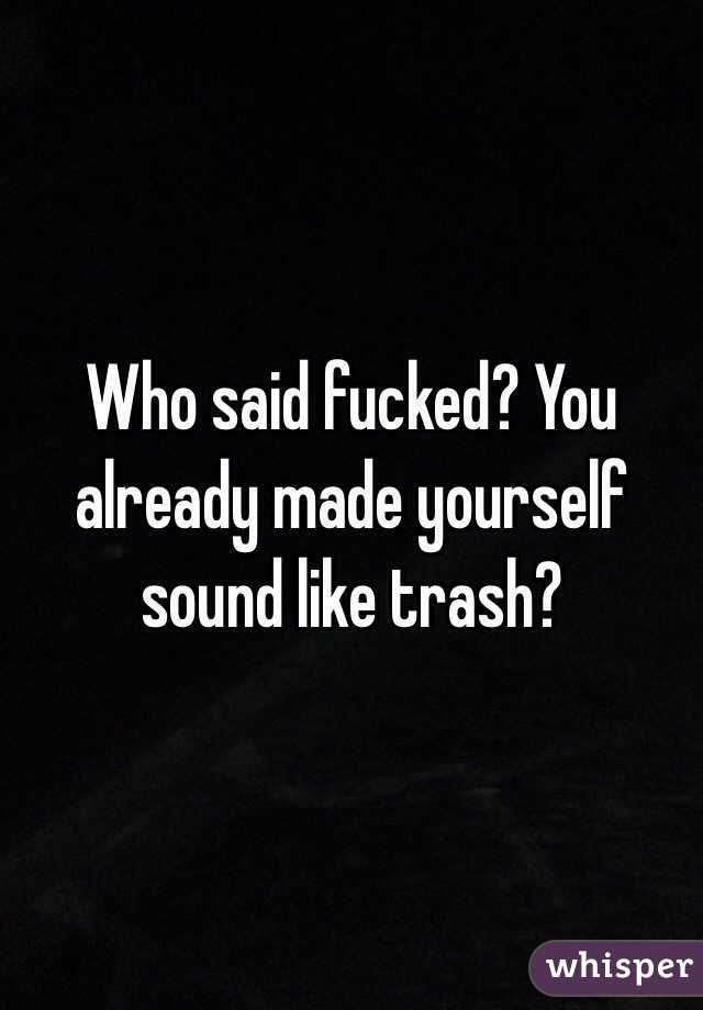 Who said fucked? You already made yourself sound like trash?