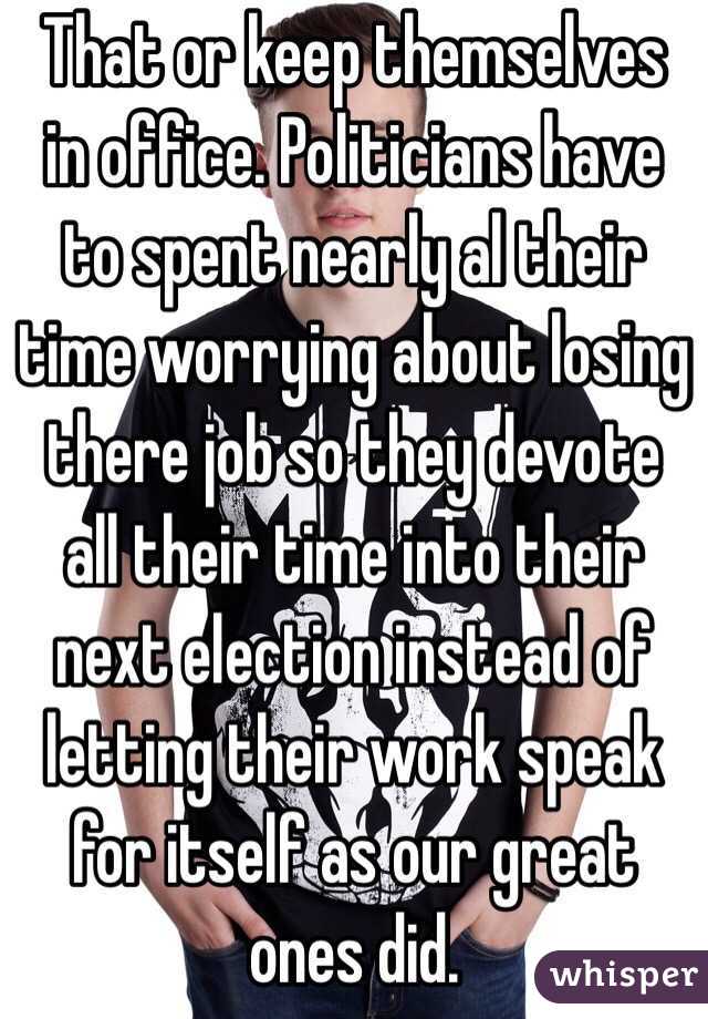 That or keep themselves in office. Politicians have to spent nearly al their time worrying about losing there job so they devote all their time into their next election instead of letting their work speak for itself as our great ones did. 