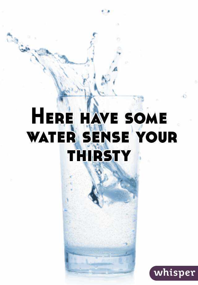 Here have some water sense your thirsty 