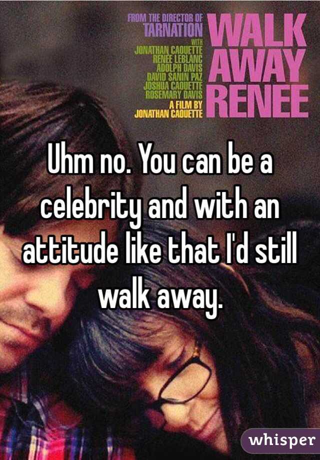 Uhm no. You can be a celebrity and with an attitude like that I'd still walk away. 