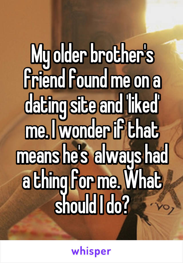 My older brother's friend found me on a dating site and 'liked' me. I wonder if that means he's  always had a thing for me. What should I do?