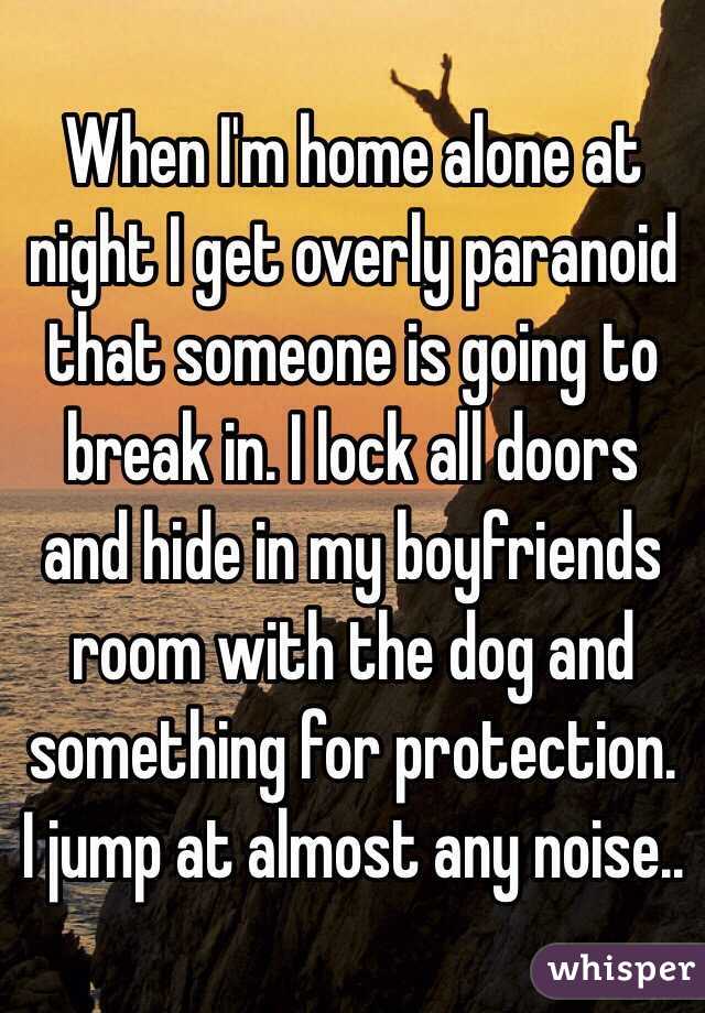 When I'm home alone at night I get overly paranoid that someone is going to break in. I lock all doors and hide in my boyfriends room with the dog and something for protection. I jump at almost any noise..