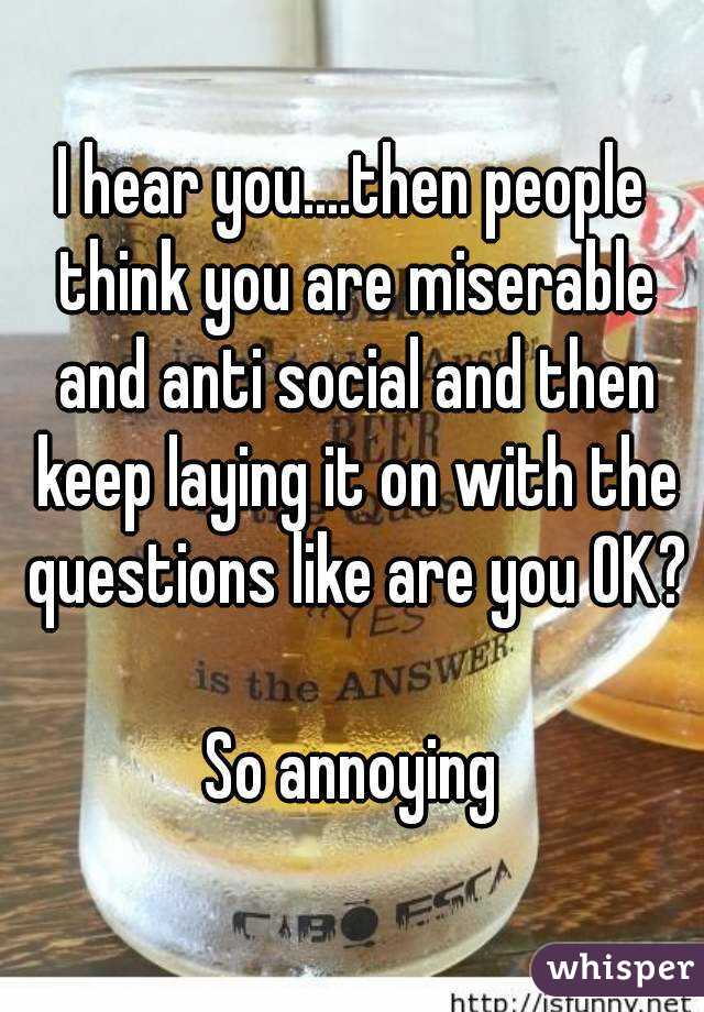 I hear you....then people think you are miserable and anti social and then keep laying it on with the questions like are you OK?

So annoying
