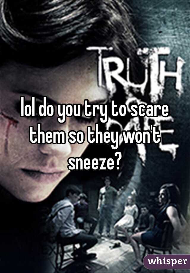 lol do you try to scare them so they won't sneeze?